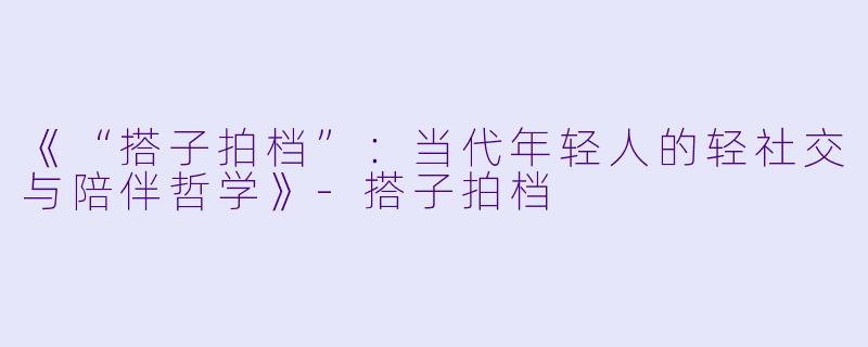 《“搭子拍档”：当代年轻人的轻社交与陪伴哲学》-搭子拍档