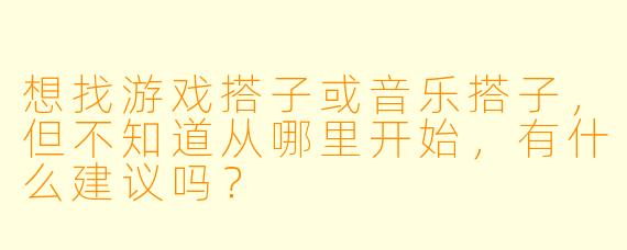 想找游戏搭子或音乐搭子，但不知道从哪里开始，有什么建议吗？