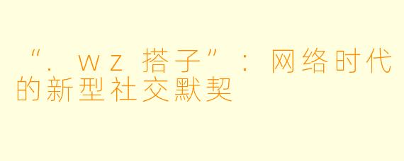 “.wz搭子”：网络时代的新型社交默契