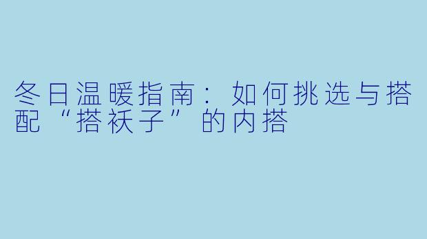 冬日温暖指南：如何挑选与搭配“搭袄子”的内搭