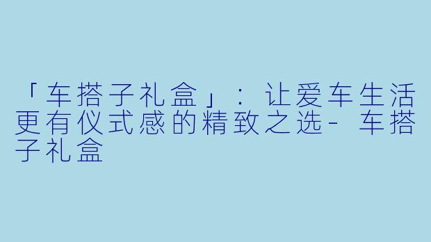 「车搭子礼盒」：让爱车生活更有仪式感的精致之选-车搭子礼盒