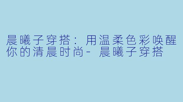 晨曦子穿搭：用温柔色彩唤醒你的清晨时尚-晨曦子穿搭