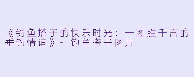 《钓鱼搭子的快乐时光：一图胜千言的垂钓情谊》-钓鱼搭子图片