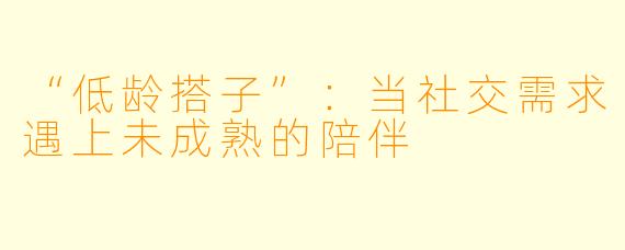 “低龄搭子”：当社交需求遇上未成熟的陪伴