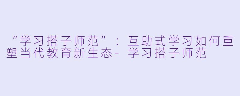 “学习搭子师范”：互助式学习如何重塑当代教育新生态-学习搭子师范