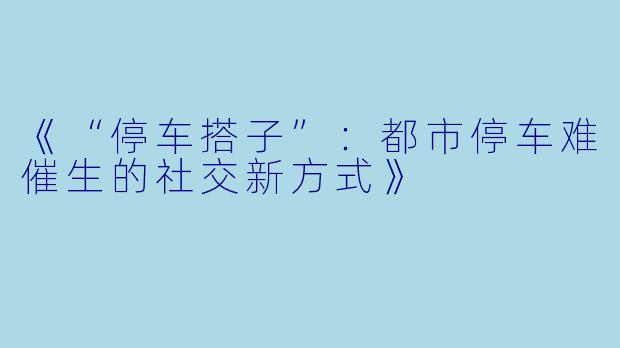 《“停车搭子”:都市停车难催生的社交新方式》