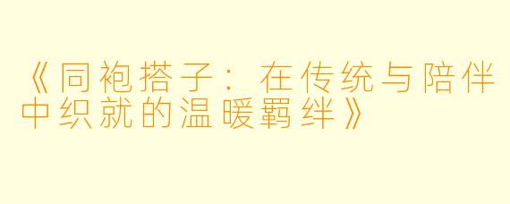 《同袍搭子：在传统与陪伴中织就的温暖羁绊》