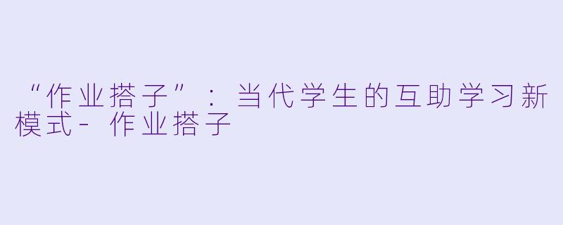 “作业搭子”:当代学生的互助学习新模式