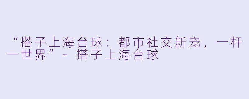“搭子上海台球:都市社交新宠,一杆一世界”