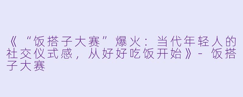 《“饭搭子大赛”爆火：当代年轻人的社交仪式感，从好好吃饭开始》-饭搭子大赛
