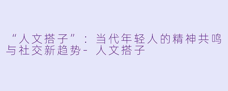 “人文搭子”：当代年轻人的精神共鸣与社交新趋势-人文搭子