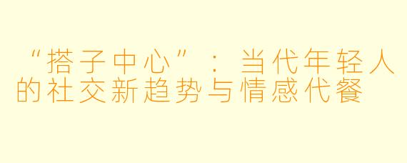 “搭子中心”：当代年轻人的社交新趋势与情感代餐