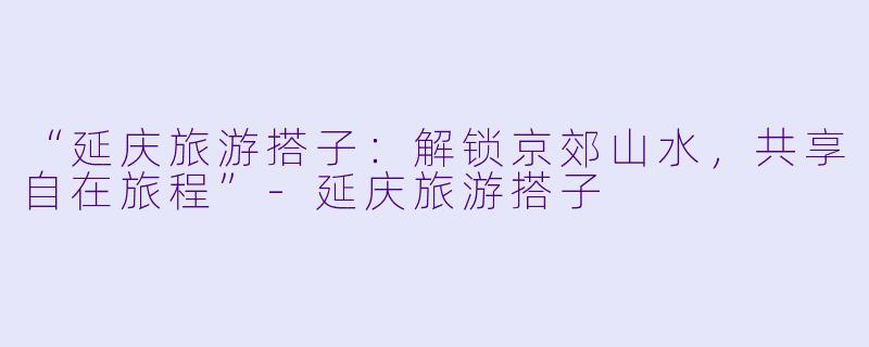 “延庆旅游搭子：解锁京郊山水，共享自在旅程”-延庆旅游搭子