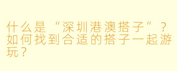 什么是“深圳港澳搭子”?如何找到合适的搭子一起游玩?