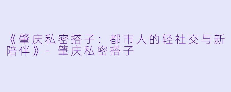 《肇庆私密搭子：都市人的轻社交与新陪伴》-肇庆私密搭子