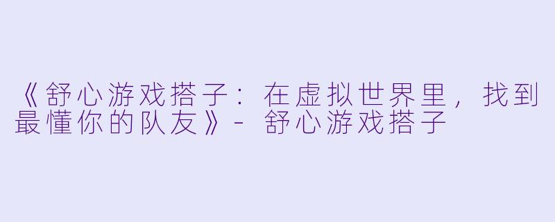 《舒心游戏搭子：在虚拟世界里，找到最懂你的队友》-舒心游戏搭子