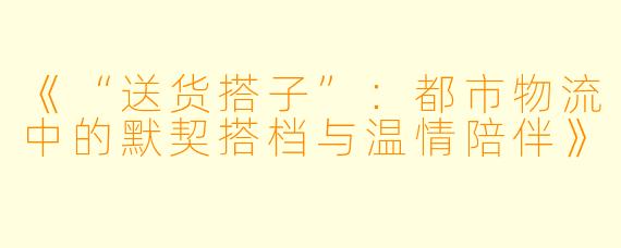 《“送货搭子”：都市物流中的默契搭档与温情陪伴》