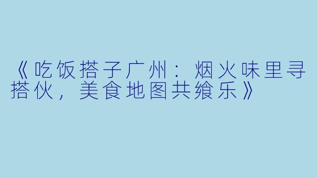 《吃饭搭子广州：烟火味里寻搭伙，美食地图共飨乐》