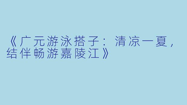 《广元游泳搭子：清凉一夏，结伴畅游嘉陵江》