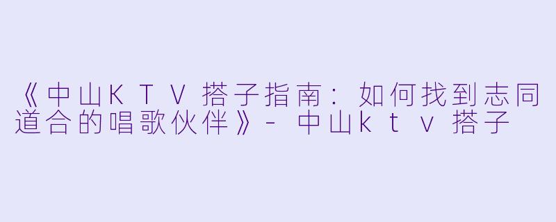 《中山KTV搭子指南:如何找到志同道合的唱歌伙伴》