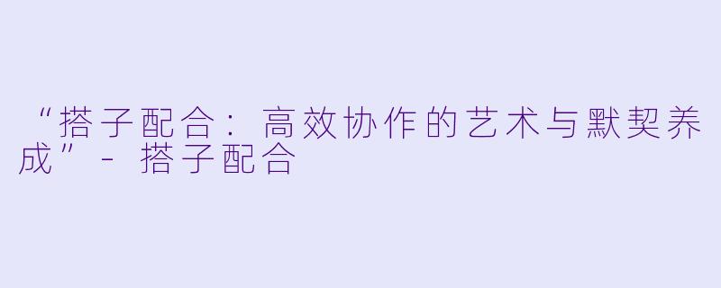 “搭子配合：高效协作的艺术与默契养成”-搭子配合