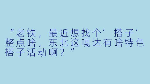 “老铁，最近想找个‘搭子’整点啥，东北这嘎达有啥特色搭子活动啊？”