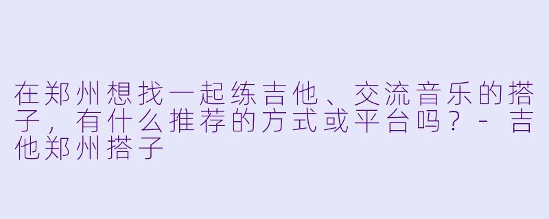 在郑州想找一起练吉他、交流音乐的搭子,有什么推荐的方式或平台吗?