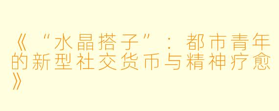 《“水晶搭子”:都市青年的新型社交货币与精神疗愈》