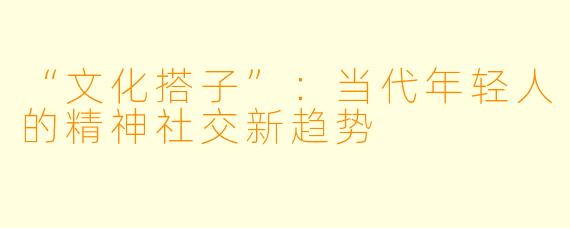“文化搭子”：当代年轻人的精神社交新趋势