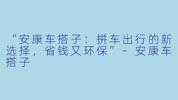 “安康车搭子：拼车出行的新选择，省钱又环保”-安康车搭子