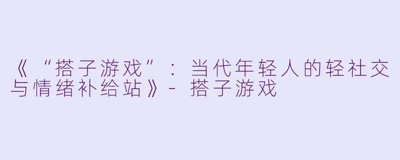 《“搭子游戏”：当代年轻人的轻社交与情绪补给站》-搭子游戏