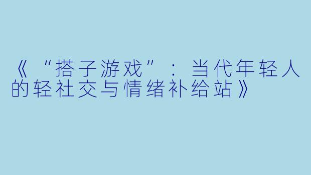 《“搭子游戏”：当代年轻人的轻社交与情绪补给站》