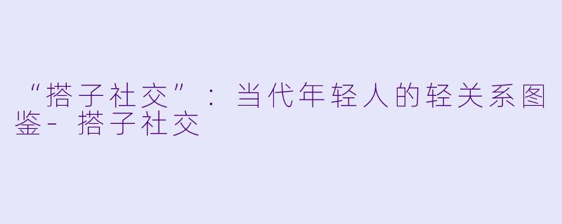 “搭子社交”：当代年轻人的轻关系图鉴-搭子社交