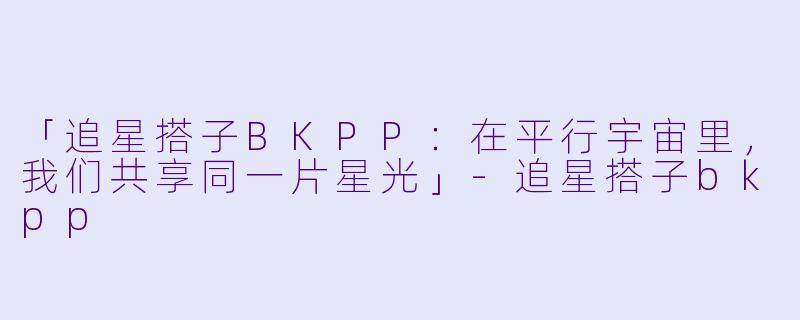 「追星搭子BKPP：在平行宇宙里，我们共享同一片星光」-追星搭子bkpp