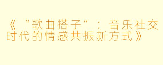 《“歌曲搭子”：音乐社交时代的情感共振新方式》