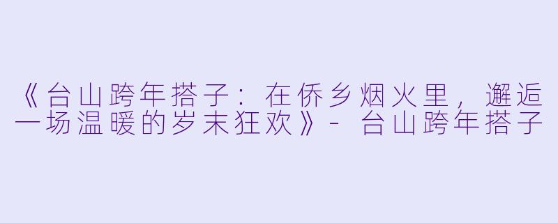 《台山跨年搭子：在侨乡烟火里，邂逅一场温暖的岁末狂欢》-台山跨年搭子