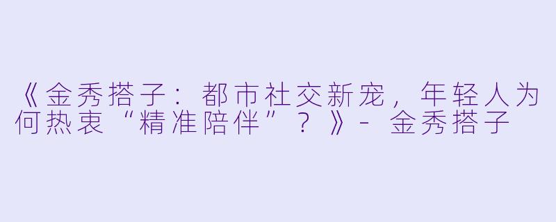 《金秀搭子：都市社交新宠，年轻人为何热衷“精准陪伴”？》-金秀搭子