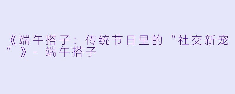 《端午搭子：传统节日里的“社交新宠”》-端午搭子