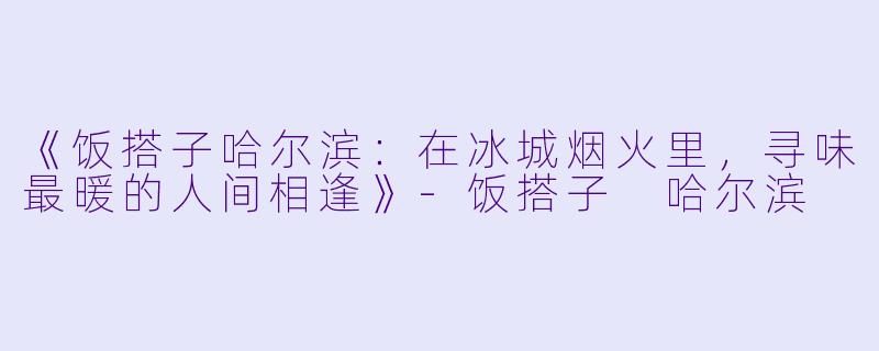 《饭搭子哈尔滨：在冰城烟火里，寻味最暖的人间相逢》-饭搭子 哈尔滨