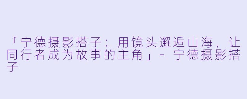 「宁德摄影搭子：用镜头邂逅山海，让同行者成为故事的主角」-宁德摄影搭子