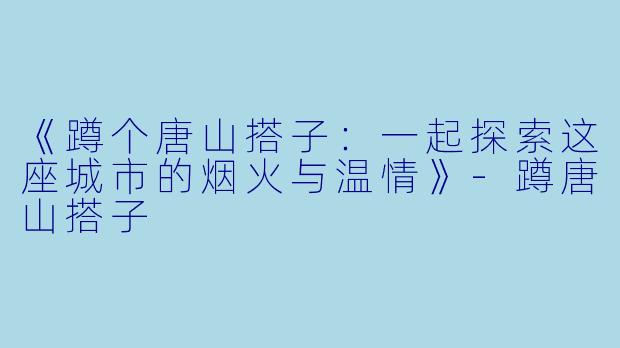 《蹲个唐山搭子：一起探索这座城市的烟火与温情》-蹲唐山搭子