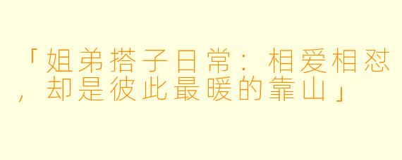 「姐弟搭子日常：相爱相怼，却是彼此最暖的靠山」