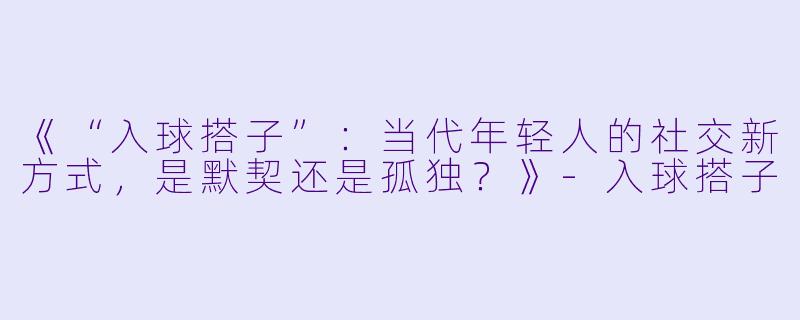 《“入球搭子”：当代年轻人的社交新方式，是默契还是孤独？》