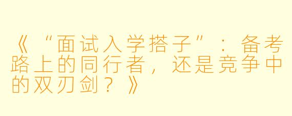 《“面试入学搭子”：备考路上的同行者，还是竞争中的双刃剑？》