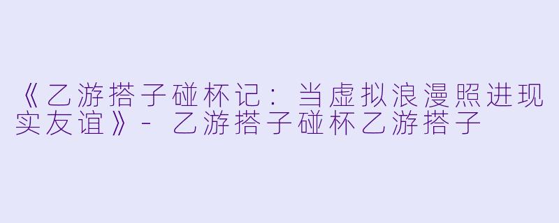 《乙游搭子碰杯记：当虚拟浪漫照进现实友谊》-乙游搭子碰杯乙游搭子