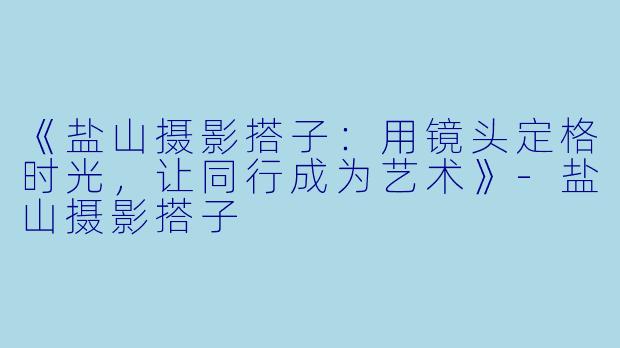 《盐山摄影搭子：用镜头定格时光，让同行成为艺术》-盐山摄影搭子