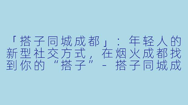 「搭子同城成都」：年轻人的新型社交方式，在烟火成都找到你的“搭子”-搭子同城成都