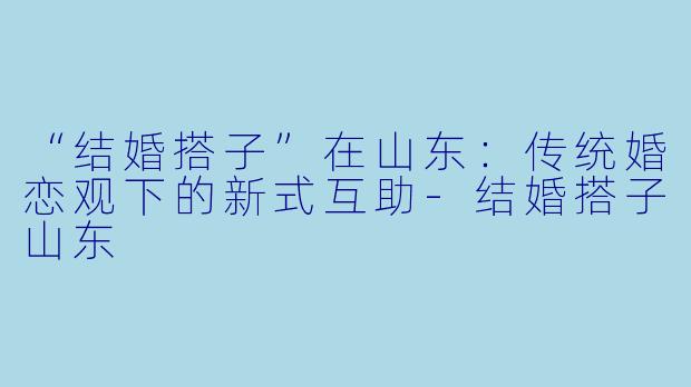 “结婚搭子”在山东：传统婚恋观下的新式互助-结婚搭子山东