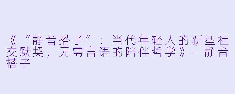 《“静音搭子”：当代年轻人的新型社交默契，无需言语的陪伴哲学》-静音搭子