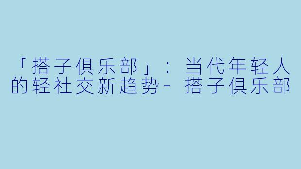 「搭子俱乐部」：当代年轻人的轻社交新趋势-搭子俱乐部